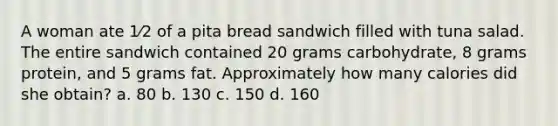 A woman ate 1⁄2 of a pita bread sandwich filled with tuna salad. The entire sandwich contained 20 grams carbohydrate, 8 grams protein, and 5 grams fat. Approximately how many calories did she obtain? a. 80 b. 130 c. 150 d. 160