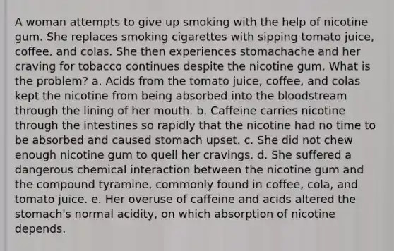 A woman attempts to give up smoking with the help of nicotine gum. She replaces smoking cigarettes with sipping tomato juice, coffee, and colas. She then experiences stomachache and her craving for tobacco continues despite the nicotine gum. What is the problem? a. Acids from the tomato juice, coffee, and colas kept the nicotine from being absorbed into the bloodstream through the lining of her mouth. b. Caffeine carries nicotine through the intestines so rapidly that the nicotine had no time to be absorbed and caused stomach upset. c. She did not chew enough nicotine gum to quell her cravings. d. She suffered a dangerous chemical interaction between the nicotine gum and the compound tyramine, commonly found in coffee, cola, and tomato juice. e. Her overuse of caffeine and acids altered the stomach's normal acidity, on which absorption of nicotine depends.