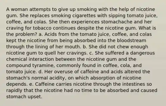 A woman attempts to give up smoking with the help of nicotine gum. She replaces smoking cigarettes with sipping tomato juice, coffee, and colas. She then experiences stomachache and her craving for tobacco continues despite the nicotine gum. What is the problem? a. Acids from the tomato juice, coffee, and colas kept the nicotine from being absorbed into the bloodstream through the lining of her mouth. b. She did not chew enough nicotine gum to quell her cravings. c. She suffered a dangerous chemical interaction between the nicotine gum and the compound tyramine, commonly found in coffee, cola, and tomato juice. d. Her overuse of caffeine and acids altered the stomach's normal acidity, on which absorption of nicotine depends. e. Caffeine carries nicotine through the intestines so rapidly that the nicotine had no time to be absorbed and caused stomach upset.