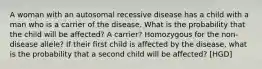 A woman with an autosomal recessive disease has a child with a man who is a carrier of the disease. What is the probability that the child will be affected? A carrier? Homozygous for the non-disease allele? If their first child is affected by the disease, what is the probability that a second child will be affected? [HGD]