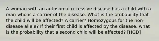 A woman with an autosomal recessive disease has a child with a man who is a carrier of the disease. What is the probability that the child will be affected? A carrier? Homozygous for the non-disease allele? If their first child is affected by the disease, what is the probability that a second child will be affected? [HGD]