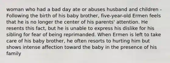 woman who had a bad day ate or abuses husband and children -Following the birth of his baby brother, five-year-old Ermen feels that he is no longer the center of his parents' attention. He resents this fact, but he is unable to express his dislike for his sibling for fear of being reprimanded. When Ermen is left to take care of his baby brother, he often resorts to hurting him but shows intense affection toward the baby in the presence of his family