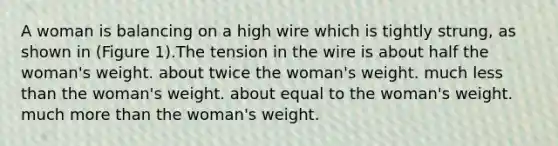 A woman is balancing on a high wire which is tightly strung, as shown in (Figure 1).The tension in the wire is about half the woman's weight. about twice the woman's weight. much less than the woman's weight. about equal to the woman's weight. much more than the woman's weight.