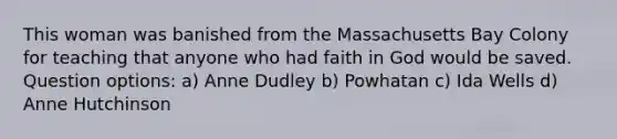 This woman was banished from the Massachusetts Bay Colony for teaching that anyone who had faith in God would be saved. Question options: a) Anne Dudley b) Powhatan c) Ida Wells d) Anne Hutchinson