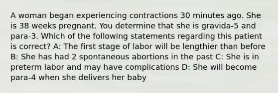 A woman began experiencing contractions 30 minutes ago. She is 38 weeks pregnant. You determine that she is gravida-5 and para-3. Which of the following statements regarding this patient is correct? A: The first stage of labor will be lengthier than before B: She has had 2 spontaneous abortions in the past C: She is in preterm labor and may have complications D: She will become para-4 when she delivers her baby