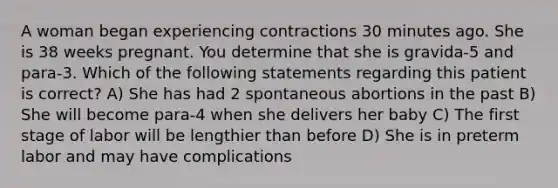 A woman began experiencing contractions 30 minutes ago. She is 38 weeks pregnant. You determine that she is gravida-5 and para-3. Which of the following statements regarding this patient is correct? A) She has had 2 spontaneous abortions in the past B) She will become para-4 when she delivers her baby C) The first stage of labor will be lengthier than before D) She is in preterm labor and may have complications