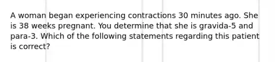 A woman began experiencing contractions 30 minutes ago. She is 38 weeks pregnant. You determine that she is gravida-5 and para-3. Which of the following statements regarding this patient is correct?