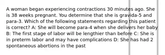 A woman began experiencing contractions 30 minutes ago. She is 38 weeks pregnant. You determine that she is gravida-5 and para-3. Which of the following statements regarding this patient is correct? A: She will become para-4 when she delivers her baby B: The first stage of labor will be lengthier than before C: She is in preterm labor and may have complications D: She has had 2 spontaneous abortions in the past