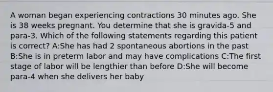 A woman began experiencing contractions 30 minutes ago. She is 38 weeks pregnant. You determine that she is gravida-5 and para-3. Which of the following statements regarding this patient is correct? A:She has had 2 spontaneous abortions in the past B:She is in preterm labor and may have complications C:The first stage of labor will be lengthier than before D:She will become para-4 when she delivers her baby