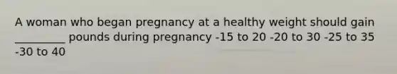 A woman who began pregnancy at a healthy weight should gain _________ pounds during pregnancy -15 to 20 -20 to 30 -25 to 35 -30 to 40