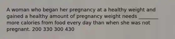 A woman who began her pregnancy at a healthy weight and gained a healthy amount of pregnancy weight needs ________ more calories from food every day than when she was not pregnant. 200 330 300 430