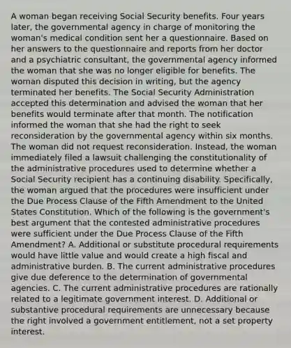 A woman began receiving Social Security benefits. Four years later, the governmental agency in charge of monitoring the woman's medical condition sent her a questionnaire. Based on her answers to the questionnaire and reports from her doctor and a psychiatric consultant, the governmental agency informed the woman that she was no longer eligible for benefits. The woman disputed this decision in writing, but the agency terminated her benefits. The Social Security Administration accepted this determination and advised the woman that her benefits would terminate after that month. The notification informed the woman that she had the right to seek reconsideration by the governmental agency within six months. The woman did not request reconsideration. Instead, the woman immediately filed a lawsuit challenging the constitutionality of the administrative procedures used to determine whether a Social Security recipient has a continuing disability. Specifically, the woman argued that the procedures were insufficient under the Due Process Clause of the Fifth Amendment to the United States Constitution. Which of the following is the government's best argument that the contested administrative procedures were sufficient under the Due Process Clause of the Fifth Amendment? A. Additional or substitute procedural requirements would have little value and would create a high fiscal and administrative burden. B. The current administrative procedures give due deference to the determination of governmental agencies. C. The current administrative procedures are rationally related to a legitimate government interest. D. Additional or substantive procedural requirements are unnecessary because the right involved a government entitlement, not a set property interest.