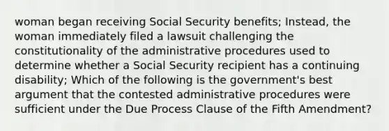 woman began receiving Social Security benefits; Instead, the woman immediately filed a lawsuit challenging the constitutionality of the administrative procedures used to determine whether a Social Security recipient has a continuing disability; Which of the following is the government's best argument that the contested administrative procedures were sufficient under the Due Process Clause of the Fifth Amendment?