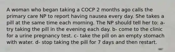 A woman who began taking a COCP 2 months ago calls the primary care NP to report having nausea every day. She takes a pill at the same time each morning. The NP should tell her to: a- try taking the pill in the evening each day. b- come to the clinic for a urine pregnancy test. c- take the pill on an empty stomach with water. d- stop taking the pill for 7 days and then restart.