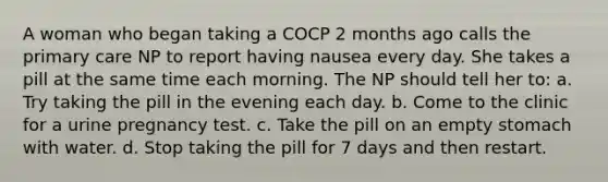 A woman who began taking a COCP 2 months ago calls the primary care NP to report having nausea every day. She takes a pill at the same time each morning. The NP should tell her to: a. Try taking the pill in the evening each day. b. Come to the clinic for a urine pregnancy test. c. Take the pill on an empty stomach with water. d. Stop taking the pill for 7 days and then restart.