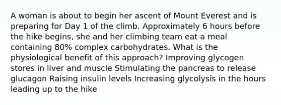 A woman is about to begin her ascent of Mount Everest and is preparing for Day 1 of the climb. Approximately 6 hours before the hike begins, she and her climbing team eat a meal containing 80% complex carbohydrates. What is the physiological benefit of this approach? Improving glycogen stores in liver and muscle Stimulating the pancreas to release glucagon Raising insulin levels Increasing glycolysis in the hours leading up to the hike