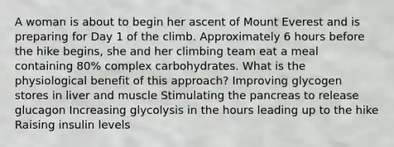 A woman is about to begin her ascent of Mount Everest and is preparing for Day 1 of the climb. Approximately 6 hours before the hike begins, she and her climbing team eat a meal containing 80% complex carbohydrates. What is the physiological benefit of this approach? Improving glycogen stores in liver and muscle Stimulating the pancreas to release glucagon Increasing glycolysis in the hours leading up to the hike Raising insulin levels