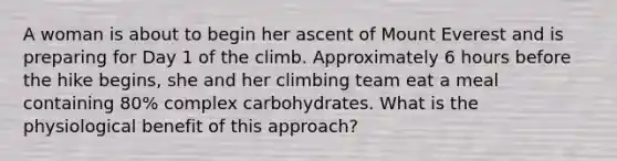 A woman is about to begin her ascent of Mount Everest and is preparing for Day 1 of the climb. Approximately 6 hours before the hike begins, she and her climbing team eat a meal containing 80% complex carbohydrates. What is the physiological benefit of this approach?