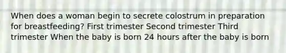 When does a woman begin to secrete colostrum in preparation for breastfeeding? First trimester Second trimester Third trimester When the baby is born 24 hours after the baby is born