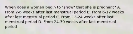 When does a woman begin to "show" that she is pregnant? A. From 2-6 weeks after last menstrual period B. From 6-12 weeks after last menstrual period C. From 12-24 weeks after last menstrual period D. From 24-30 weeks after last menstrual period