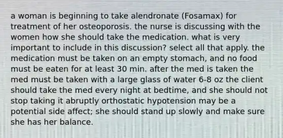 a woman is beginning to take alendronate (Fosamax) for treatment of her osteoporosis. the nurse is discussing with the women how she should take the medication. what is very important to include in this discussion? select all that apply. the medication must be taken on an empty stomach, and no food must be eaten for at least 30 min. after the med is taken the med must be taken with a large glass of water 6-8 oz the client should take the med every night at bedtime, and she should not stop taking it abruptly orthostatic hypotension may be a potential side affect; she should stand up slowly and make sure she has her balance.