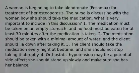 A woman is beginning to take alendronate (Fosamax) for treatment of her osteoporosis. The nurse is discussing with the woman how she should take the medication. What is very important to include in this discussion? 1. The medication must be taken on an empty stomach, and no food must be eaten for at least 30 minutes after the medication is taken. 2. The medication should be taken with a minimal amount of water, and the client should lie down after taking it. 3. The client should take the medication every night at bedtime, and she should not stop taking it abruptly. 4. Orthostatic hypotension may be a potential side affect; she should stand up slowly and make sure she has her balance.