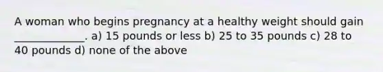 A woman who begins pregnancy at a healthy weight should gain _____________. a) 15 pounds or less b) 25 to 35 pounds c) 28 to 40 pounds d) none of the above