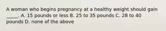 A woman who begins pregnancy at a healthy weight should gain _____. A. 15 pounds or less B. 25 to 35 pounds C. 28 to 40 pounds D. none of the above