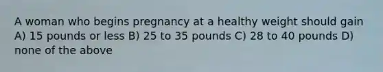 A woman who begins pregnancy at a healthy weight should gain A) 15 pounds or less B) 25 to 35 pounds C) 28 to 40 pounds D) none of the above