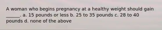 A woman who begins pregnancy at a healthy weight should gain ______. a. 15 pounds or less b. 25 to 35 pounds c. 28 to 40 pounds d. none of the above