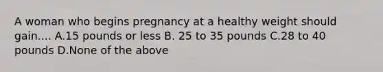 A woman who begins pregnancy at a healthy weight should gain.... A.15 pounds or less B. 25 to 35 pounds C.28 to 40 pounds D.None of the above