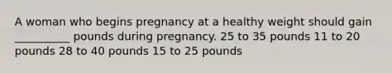 A woman who begins pregnancy at a healthy weight should gain __________ pounds during pregnancy. 25 to 35 pounds 11 to 20 pounds 28 to 40 pounds 15 to 25 pounds