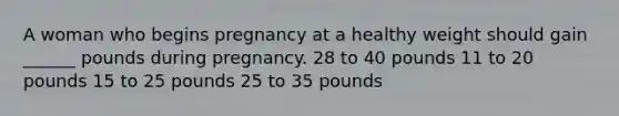 A woman who begins pregnancy at a healthy weight should gain ______ pounds during pregnancy. 28 to 40 pounds 11 to 20 pounds 15 to 25 pounds 25 to 35 pounds