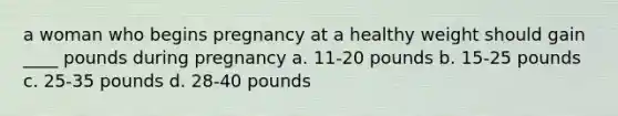 a woman who begins pregnancy at a healthy weight should gain ____ pounds during pregnancy a. 11-20 pounds b. 15-25 pounds c. 25-35 pounds d. 28-40 pounds