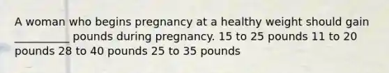 A woman who begins pregnancy at a healthy weight should gain __________ pounds during pregnancy. 15 to 25 pounds 11 to 20 pounds 28 to 40 pounds 25 to 35 pounds