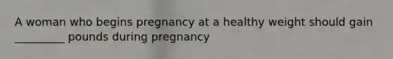 A woman who begins pregnancy at a healthy weight should gain _________ pounds during pregnancy