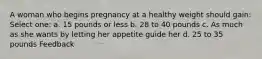 A woman who begins pregnancy at a healthy weight should gain: Select one: a. 15 pounds or less b. 28 to 40 pounds c. As much as she wants by letting her appetite guide her d. 25 to 35 pounds Feedback