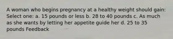 A woman who begins pregnancy at a healthy weight should gain: Select one: a. 15 pounds or less b. 28 to 40 pounds c. As much as she wants by letting her appetite guide her d. 25 to 35 pounds Feedback