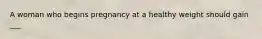 A woman who begins pregnancy at a healthy weight should gain ___