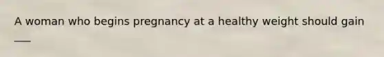 A woman who begins pregnancy at a healthy weight should gain ___