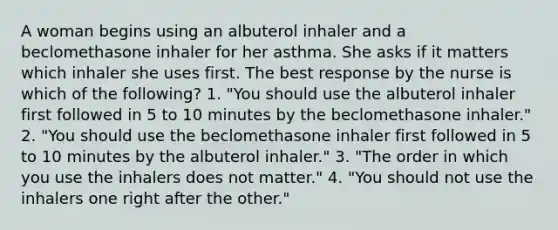 A woman begins using an albuterol inhaler and a beclomethasone inhaler for her asthma. She asks if it matters which inhaler she uses first. The best response by the nurse is which of the following? 1. "You should use the albuterol inhaler first followed in 5 to 10 minutes by the beclomethasone inhaler." 2. "You should use the beclomethasone inhaler first followed in 5 to 10 minutes by the albuterol inhaler." 3. "The order in which you use the inhalers does not matter." 4. "You should not use the inhalers one right after the other."