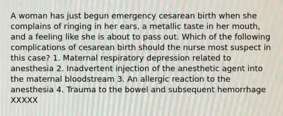 A woman has just begun emergency cesarean birth when she complains of ringing in her ears, a metallic taste in her mouth, and a feeling like she is about to pass out. Which of the following complications of cesarean birth should the nurse most suspect in this case? 1. Maternal respiratory depression related to anesthesia 2. Inadvertent injection of the anesthetic agent into the maternal bloodstream 3. An allergic reaction to the anesthesia 4. Trauma to the bowel and subsequent hemorrhage XXXXX