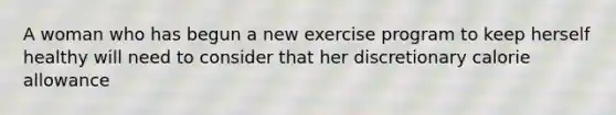 A woman who has begun a new exercise program to keep herself healthy will need to consider that her discretionary calorie allowance