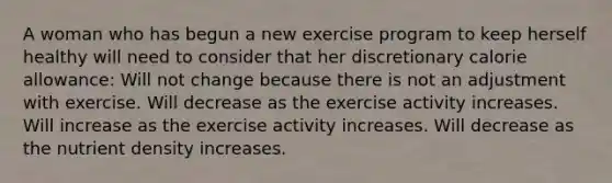 A woman who has begun a new exercise program to keep herself healthy will need to consider that her discretionary calorie allowance: Will not change because there is not an adjustment with exercise. Will decrease as the exercise activity increases. Will increase as the exercise activity increases. Will decrease as the nutrient density increases.