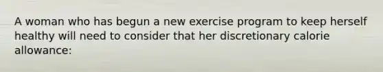 A woman who has begun a new exercise program to keep herself healthy will need to consider that her discretionary calorie allowance: