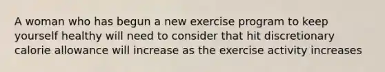 A woman who has begun a new exercise program to keep yourself healthy will need to consider that hit discretionary calorie allowance will increase as the exercise activity increases