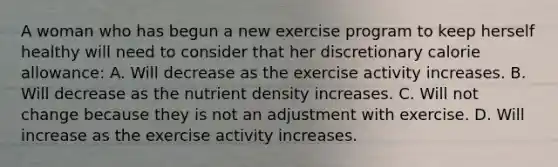 A woman who has begun a new exercise program to keep herself healthy will need to consider that her discretionary calorie allowance: A. Will decrease as the exercise activity increases. B. Will decrease as the nutrient density increases. C. Will not change because they is not an adjustment with exercise. D. Will increase as the exercise activity increases.