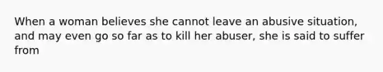 When a woman believes she cannot leave an abusive situation, and may even go so far as to kill her abuser, she is said to suffer from