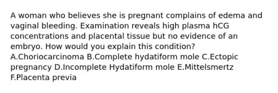 A woman who believes she is pregnant complains of edema and vaginal bleeding. Examination reveals high plasma hCG concentrations and placental tissue but no evidence of an embryo. How would you explain this condition? A.Choriocarcinoma B.Complete hydatiform mole C.Ectopic pregnancy D.Incomplete Hydatiform mole E.Mittelsmertz F.Placenta previa