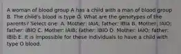 A woman of blood group A has a child with a man of blood group B. The child's blood is type O. What are the genotypes of the parents? Select one: A. Mother: IAIA; father: IBIa B. Mother: IAIO; father: IBIO C. Mother: IAIB; father: IBIO D. Mother: IAIO; father: IBIb E. It is impossible for these individuals to have a child with type O blood.